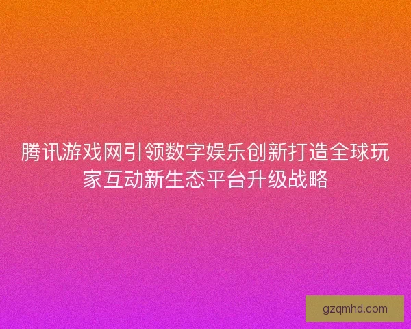 腾讯游戏网引领数字娱乐创新打造全球玩家互动新生态平台升级战略